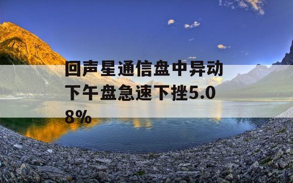 回声星通信盘中异动 下午盘急速下挫5.08%