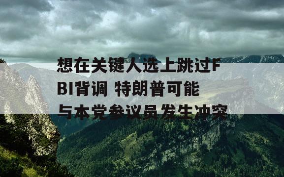 想在关键人选上跳过FBI背调 特朗普可能与本党参议员发生冲突